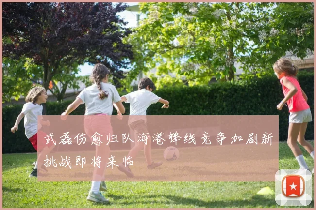 武磊伤愈归队海港锋线竞争加剧新挑战即将来临