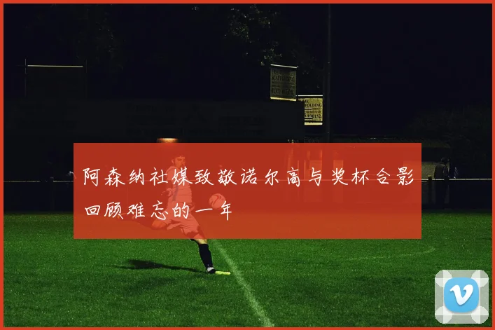 阿森纳社媒致敬诺尔高与奖杯合影回顾难忘的一年