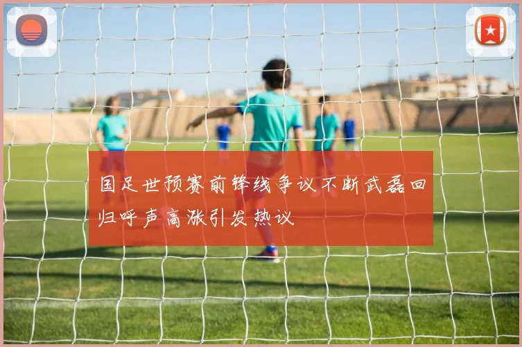 国足世预赛前锋线争议不断武磊回归呼声高涨引发热议