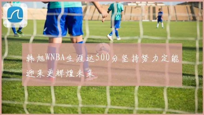 韩旭WNBA生涯达500分坚持努力定能迎来更辉煌未来